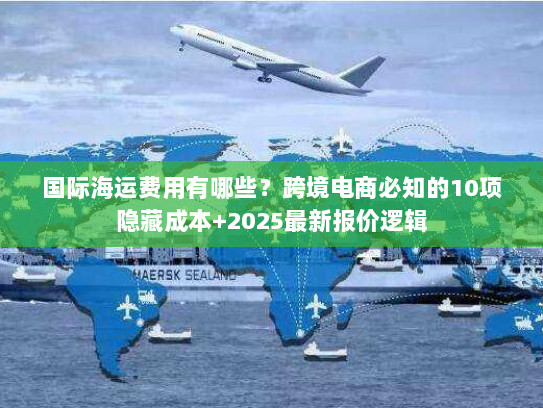 国际海运费用有哪些？跨境电商必知的10项隐藏成本+2025最新报价逻辑