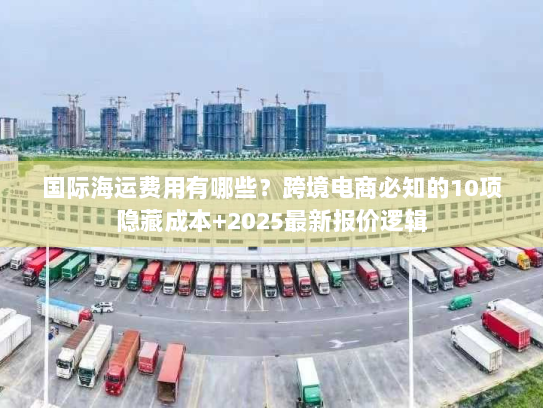 国际海运费用有哪些？跨境电商必知的10项隐藏成本+2025最新报价逻辑