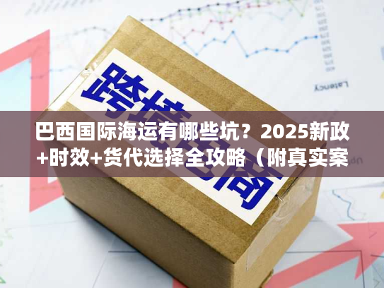 巴西国际海运有哪些坑?2025新政+时效+货代选择全攻略(附真实案例) 巴西国际海运有哪些坑?2025新政+时效+货代选择全攻略(附真实案例)