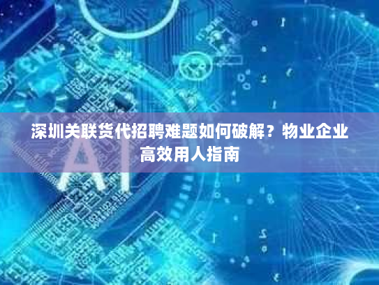 深圳关联货代招聘难题如何破解?物业企业高效用人指南 深圳关联货代招聘难题如何破解?物业企业高效用人指南