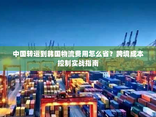 中国转运到韩国物流费用怎么省?跨境成本控制实战指南 中国转运到韩国物流费用怎么省?跨境成本控制实战指南