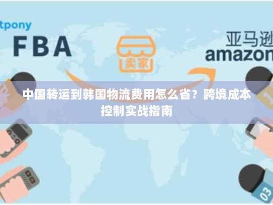 中国转运到韩国物流费用怎么省?跨境成本控制实战指南 中国转运到韩国物流费用怎么省?跨境成本控制实战指南