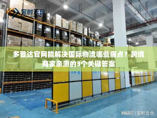 多普达官网能解决国际物流哪些痛点？跨境商家亲测的3个关键答案