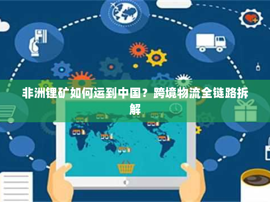 非洲锂矿如何运到中国?跨境物流全链路拆解 非洲锂矿如何运到中国?跨境物流全链路拆解