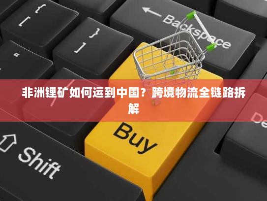 非洲锂矿如何运到中国?跨境物流全链路拆解 非洲锂矿如何运到中国?跨境物流全链路拆解
