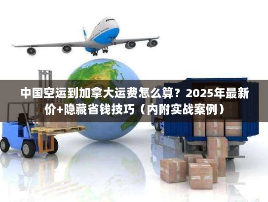 中国空运到加拿大运费怎么算？2025年最新价+隐藏省钱技巧（内附实战案例）