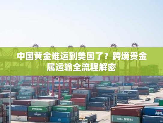 中国黄金谁运到美国了?跨境贵金属运输全流程解密 中国黄金谁运到美国了?跨境贵金属运输全流程解密