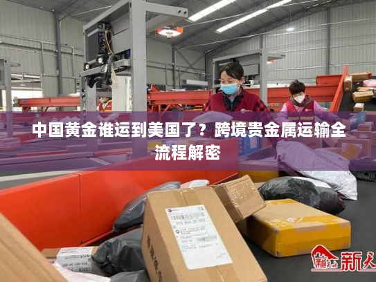 中国黄金谁运到美国了?跨境贵金属运输全流程解密 中国黄金谁运到美国了?跨境贵金属运输全流程解密