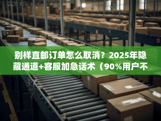 别样直邮订单怎么取消？2025年隐藏通道+客服加急话术（90%用户不知道）