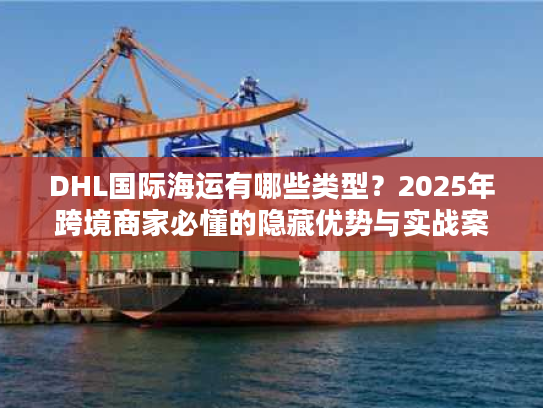 DHL国际海运有哪些类型？2025年跨境商家必懂的隐藏优势与实战案例