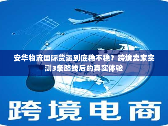 安华物流国际货运到底稳不稳？跨境卖家实测3条路线后的真实体验