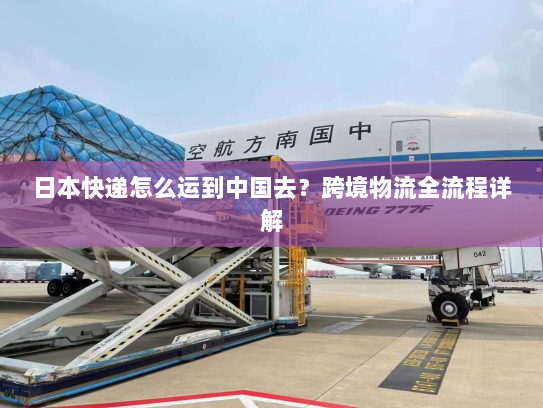 日本快递怎么运到中国去?跨境物流全流程详解 日本快递怎么运到中国去?跨境物流全流程详解