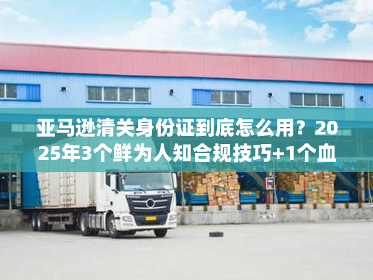 亚马逊清关身份证到底怎么用？2025年3个鲜为人知合规技巧+1个血泪案例
