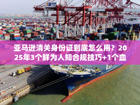 亚马逊清关身份证到底怎么用？2025年3个鲜为人知合规技巧+1个血泪案例