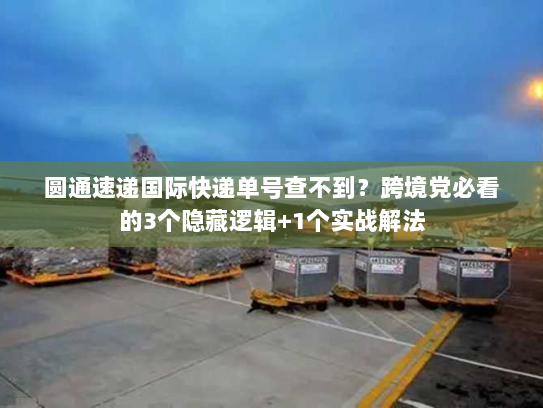 圆通速递国际快递单号查不到？跨境党必看的3个隐藏逻辑+1个实战解法