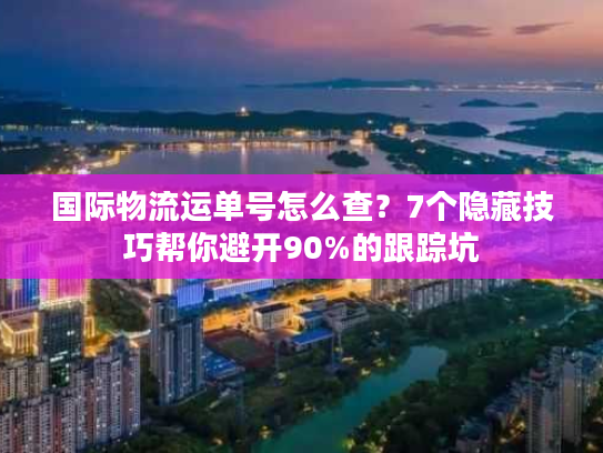 国际物流运单号怎么查？7个隐藏技巧帮你避开90%的跟踪坑