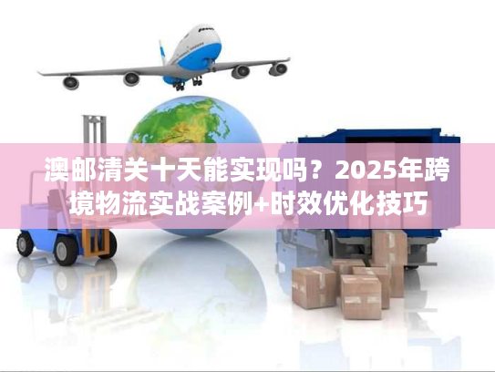 澳邮清关十天能实现吗？2025年跨境物流实战案例+时效优化技巧