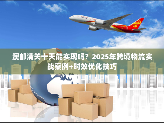 澳邮清关十天能实现吗？2025年跨境物流实战案例+时效优化技巧