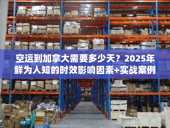 空运到加拿大需要多少天？2025年鲜为人知的时效影响因素+实战案例拆解