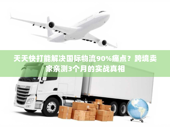 天天快打能解决国际物流90%痛点?跨境卖家亲测3个月的实战真相 天天快打能解决国际物流90%痛点?跨境卖家亲测3个月的实战真相