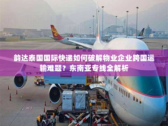 韵达泰国国际快递如何破解物业企业跨国运输难题?东南亚专线全解析 韵达泰国国际快递如何破解物业企业跨国运输难题?东南亚专线全解析
