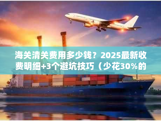 海关清关费用多少钱？2025最新收费明细+3个避坑技巧（少花30%的实战方法）