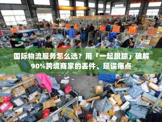 国际物流服务怎么选？用「一起跟踪」破解90%跨境商家的丢件、延误痛点