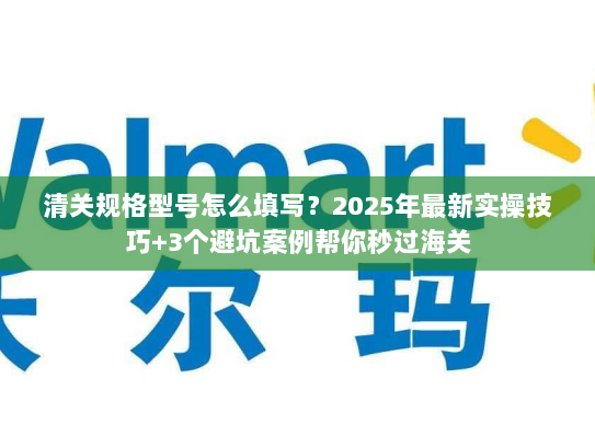 清关规格型号怎么填写？2025年最新实操技巧+3个避坑案例帮你秒过海关