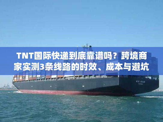 TNT国际快递到底靠谱吗？跨境商家实测3条线路的时效、成本与避坑指南