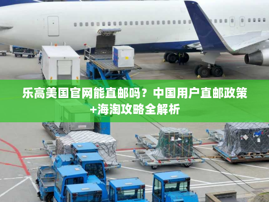 乐高美国官网能直邮吗?中国用户直邮政策+海淘攻略全解析 乐高美国官网能直邮吗?中国用户直邮政策+海淘攻略全解析