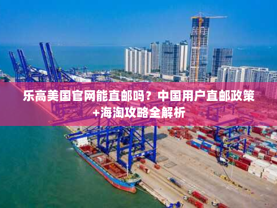 乐高美国官网能直邮吗?中国用户直邮政策+海淘攻略全解析 乐高美国官网能直邮吗?中国用户直邮政策+海淘攻略全解析