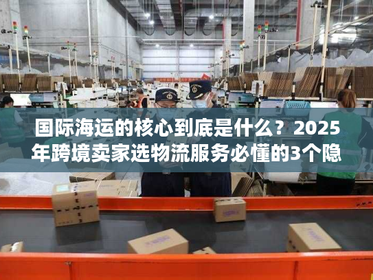 国际海运的核心到底是什么？2025年跨境卖家选物流服务必懂的3个隐藏关键