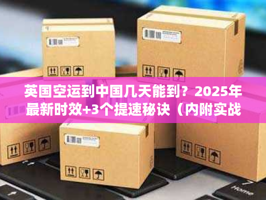 英国空运到中国几天能到?2025年最新时效+3个提速秘诀(内附实战案例) 英国空运到中国几天能到?2025年最新时效+3个提速秘诀(内附实战案例)