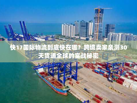 快17国际物流到底快在哪？跨境卖家亲测30天货通全球的实战秘密