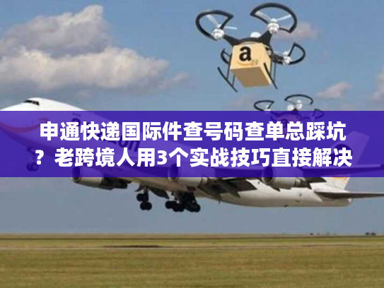 申通快递国际件查号码查单总踩坑？老跨境人用3个实战技巧直接解决