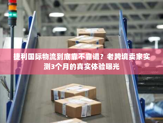 捷利国际物流到底靠不靠谱？老跨境卖家实测3个月的真实体验曝光