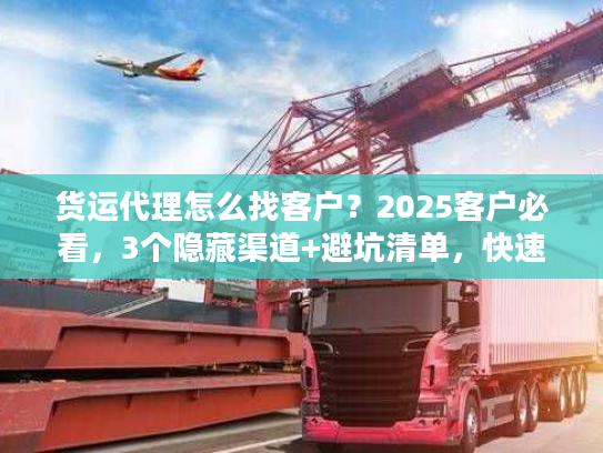 货运代理怎么找客户？2025客户必看，3个隐藏渠道+避坑清单，快速找到靠谱货代！