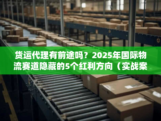 货运代理有前途吗？2025年国际物流赛道隐藏的5个红利方向（实战案例）