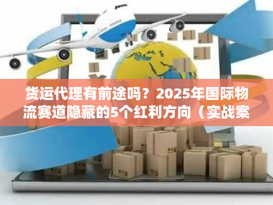 货运代理有前途吗？2025年国际物流赛道隐藏的5个红利方向（实战案例）
