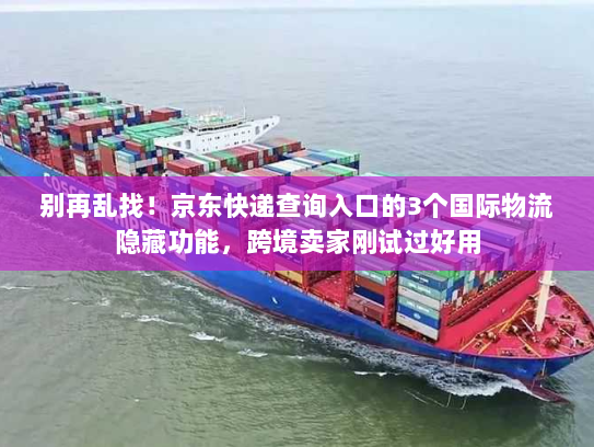 别再乱找！京东快递查询入口的3个国际物流隐藏功能，跨境卖家刚试过好用