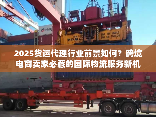 2025货运代理行业前景如何？跨境电商卖家必藏的国际物流服务新机遇