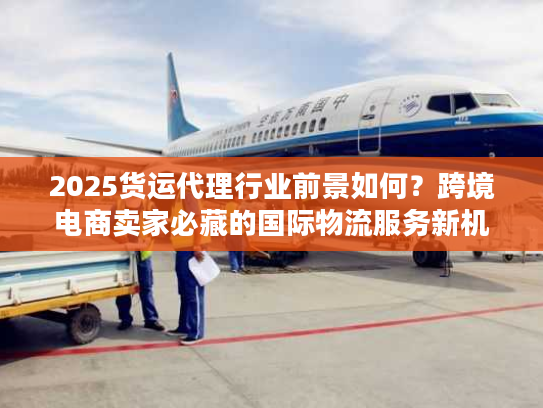 2025货运代理行业前景如何？跨境电商卖家必藏的国际物流服务新机遇