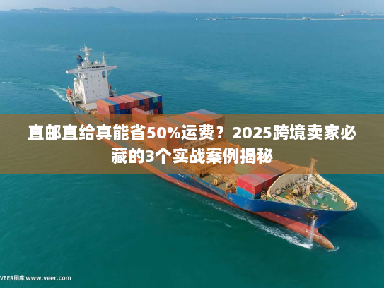 直邮直给真能省50%运费？2025跨境卖家必藏的3个实战案例揭秘