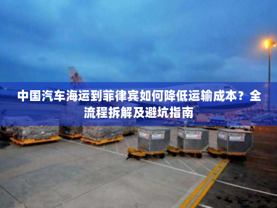 中国汽车海运到菲律宾如何降低运输成本?全流程拆解及避坑指南 中国汽车海运到菲律宾如何降低运输成本?全流程拆解及避坑指南