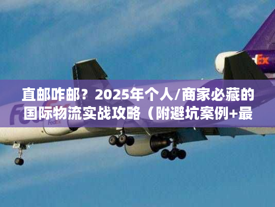 直邮咋邮？2025年个人/商家必藏的国际物流实战攻略（附避坑案例+最新政策）