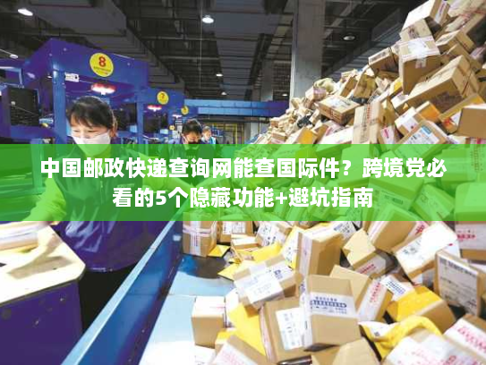 中国邮政快递查询网能查国际件？跨境党必看的5个隐藏功能+避坑指南