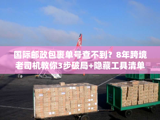 国际邮政包裹单号查不到?8年跨境老司机教你3步破局+隐藏工具清单 国际邮政包裹单号查不到?8年跨境老司机教你3步破局+隐藏工具清单