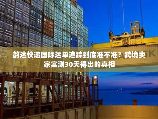 韵达快递国际运单追踪到底准不准？跨境卖家实测30天得出的真相