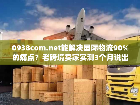 0938com.net能解决国际物流90%的痛点？老跨境卖家实测3个月说出真相