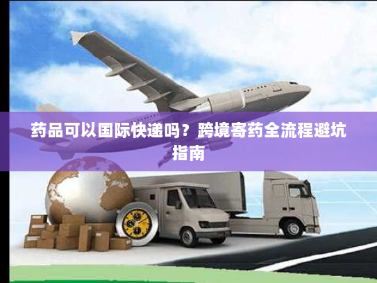 药品可以国际快递吗?跨境寄药全流程避坑指南 药品可以国际快递吗?跨境寄药全流程避坑指南